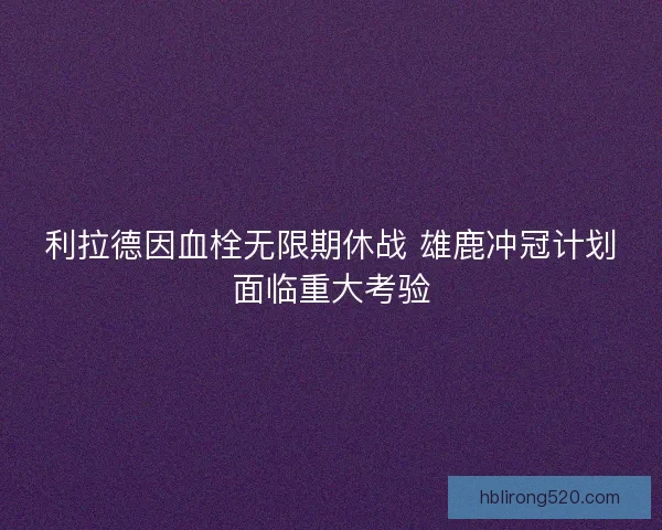 利拉德因血栓无限期休战 雄鹿冲冠计划面临重大考验