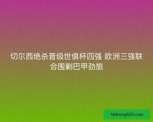切尔西绝杀晋级世俱杯四强 欧洲三强联合围剿巴甲劲旅