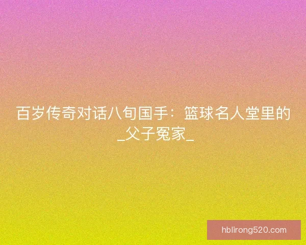 百岁传奇对话八旬国手：篮球名人堂里的 _父子冤家_