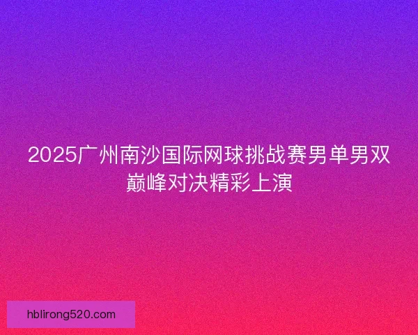 2025广州南沙国际网球挑战赛男单男双巅峰对决精彩上演