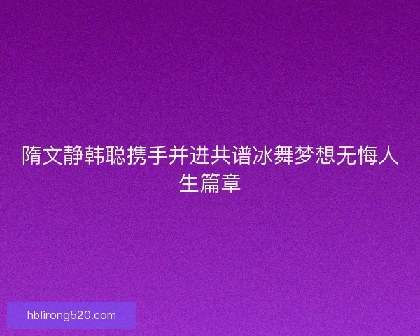 隋文静韩聪携手并进共谱冰舞梦想无悔人生篇章