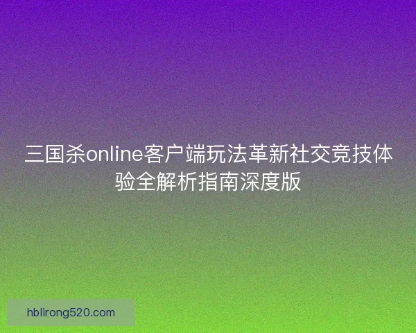 三国杀online客户端玩法革新社交竞技体验全解析指南深度版