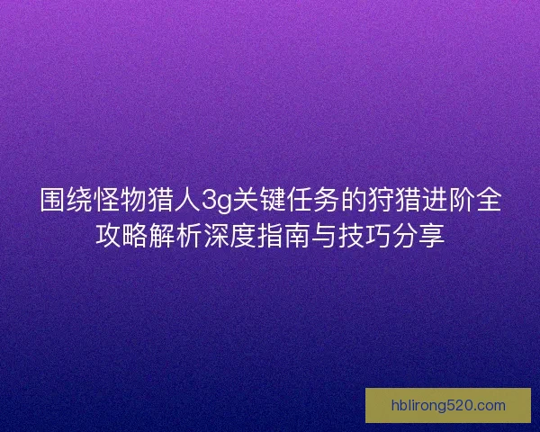围绕怪物猎人3g关键任务的狩猎进阶全攻略解析深度指南与技巧分享