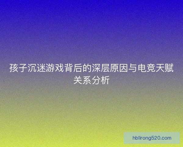 孩子沉迷游戏背后的深层原因与电竞天赋关系分析