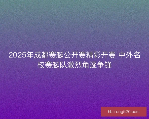 2025年成都赛艇公开赛精彩开赛 中外名校赛艇队激烈角逐争锋