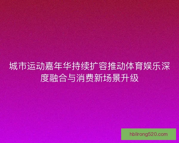 城市运动嘉年华持续扩容推动体育娱乐深度融合与消费新场景升级