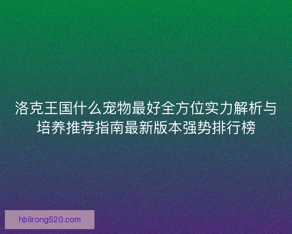 洛克王国什么宠物最好全方位实力解析与培养推荐指南最新版本强势排行榜