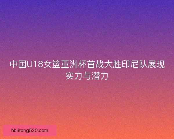 中国U18女篮亚洲杯首战大胜印尼队展现实力与潜力 中国U18女篮亚洲杯首战大胜印尼队展现实力与潜力