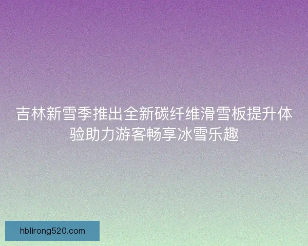 吉林新雪季推出全新碳纤维滑雪板提升体验助力游客畅享冰雪乐趣
