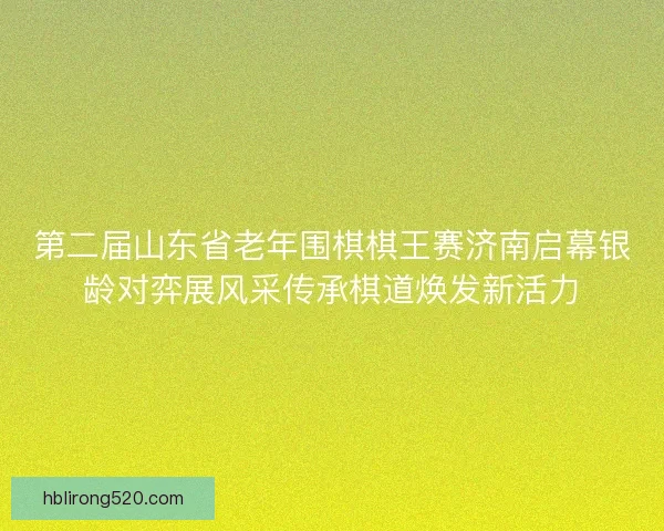第二届山东省老年围棋棋王赛济南启幕银龄对弈展风采传承棋道焕发新活力 第二届山东省老年围棋棋王赛济南启幕银龄对弈展风采传承棋道焕发新活力
