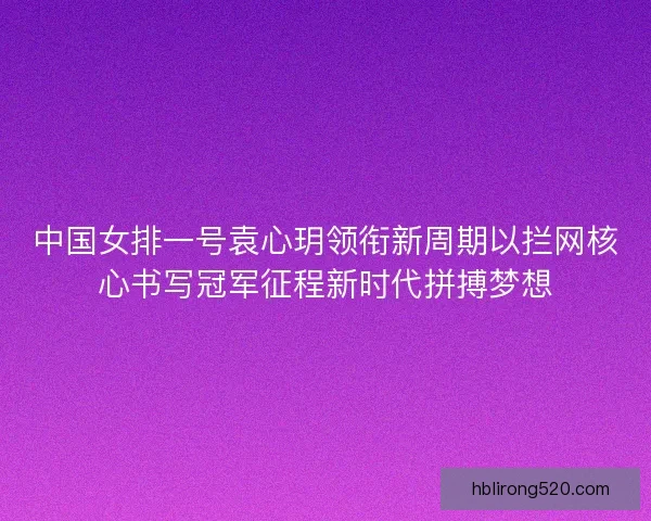 中国女排一号袁心玥领衔新周期以拦网核心书写冠军征程新时代拼搏梦想 中国女排一号袁心玥领衔新周期以拦网核心书写冠军征程新时代拼搏梦想