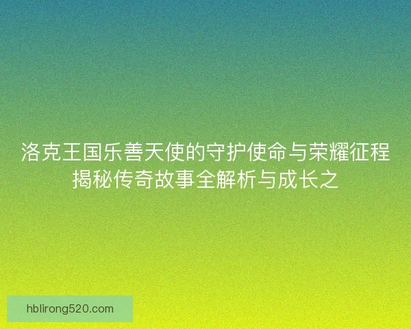 洛克王国乐善天使的守护使命与荣耀征程揭秘传奇故事全解析与成长之