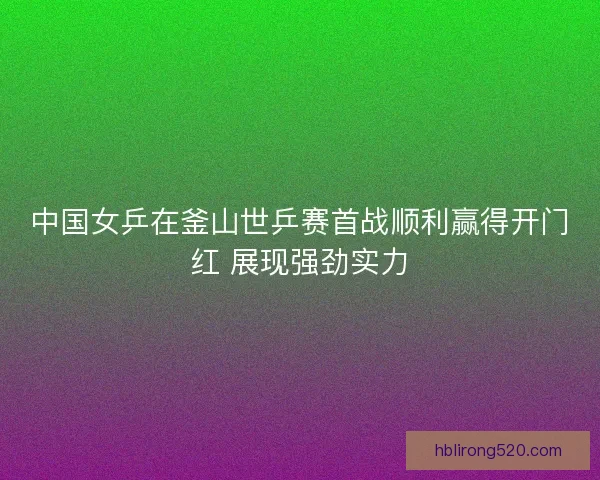 中国女乒在釜山世乒赛首战顺利赢得开门红 展现强劲实力