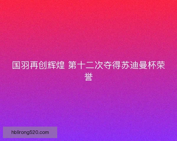 国羽再创辉煌 第十二次夺得苏迪曼杯荣誉 国羽再创辉煌 第十二次夺得苏迪曼杯荣誉